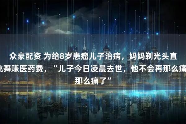 众豪配资 为给8岁患瘤儿子治病，妈妈剃光头直播跳舞赚医药费，“儿子今日凌晨去世，他不会再那么痛了”
