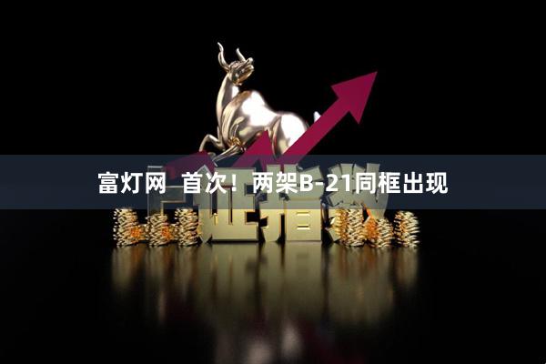 富灯网  首次！两架B-21同框出现