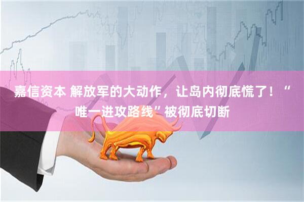 嘉信资本 解放军的大动作，让岛内彻底慌了！“唯一进攻路线”被彻底切断