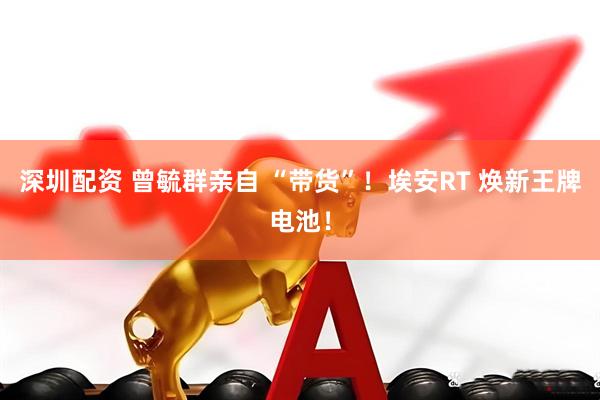 深圳配资 曾毓群亲自 “带货”！埃安RT 焕新王牌电池！