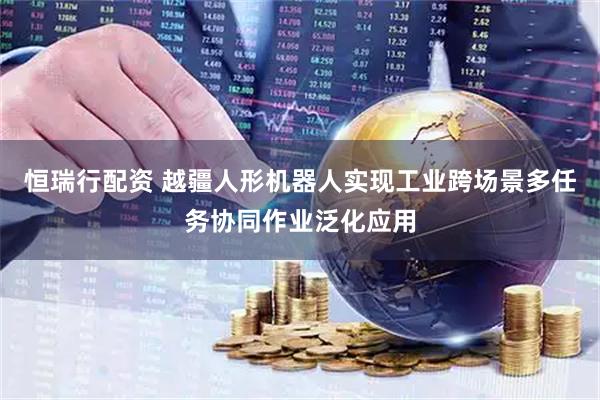 恒瑞行配资 越疆人形机器人实现工业跨场景多任务协同作业泛化应用