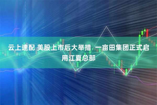 云上速配 美股上市后大举措  一亩田集团正式启用江夏总部
