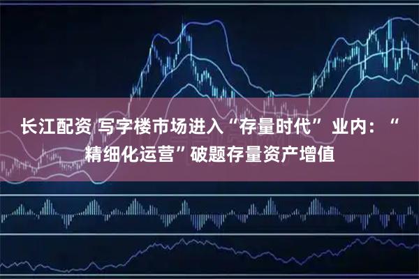 长江配资 写字楼市场进入“存量时代” 业内：“精细化运营”破题存量资产增值