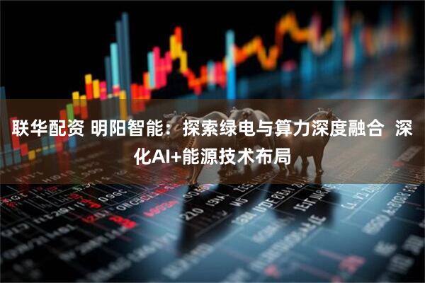联华配资 明阳智能：探索绿电与算力深度融合  深化AI+能源技术布局