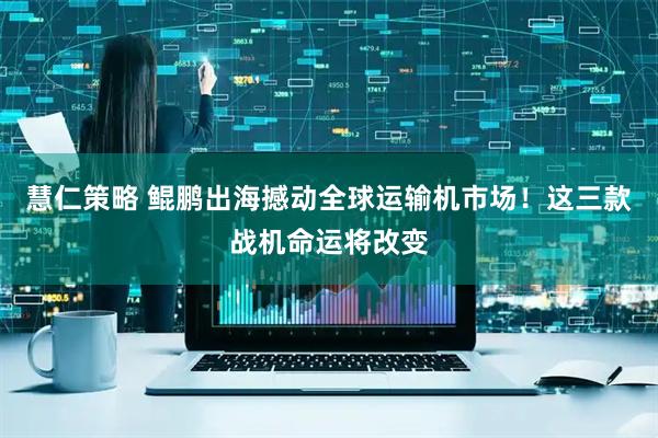 慧仁策略 鲲鹏出海撼动全球运输机市场！这三款战机命运将改变