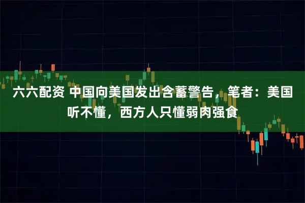六六配资 中国向美国发出含蓄警告，笔者：美国听不懂，西方人只懂弱肉强食