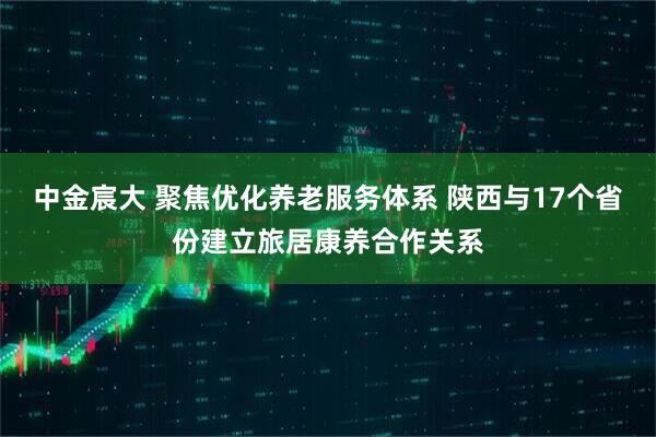 中金宸大 聚焦优化养老服务体系 陕西与17个省份建立旅居康养合作关系