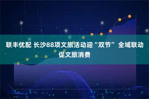 联丰优配 长沙88项文旅活动迎“双节” 全域联动促文旅消费