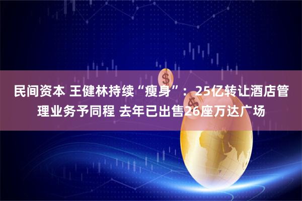 民间资本 王健林持续“瘦身”：25亿转让酒店管理业务予同程 去年已出售26座万达广场