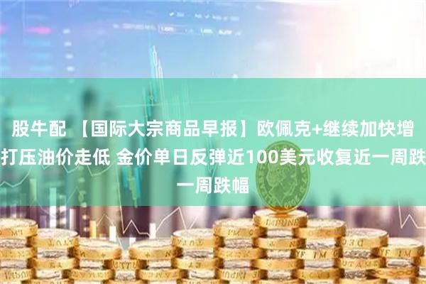股牛配 【国际大宗商品早报】欧佩克+继续加快增产打压油价走低 金价单日反弹近100美元收复近一周跌幅