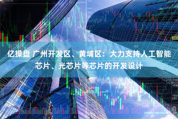亿操盘 广州开发区、黄埔区：大力支持人工智能芯片、光芯片等芯片的开发设计