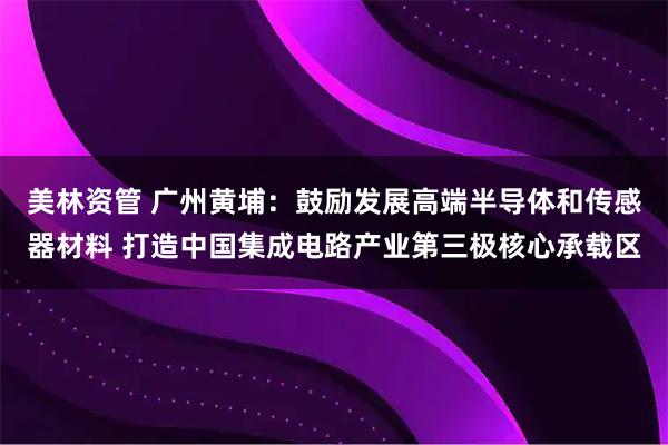 美林资管 广州黄埔：鼓励发展高端半导体和传感器材料 打造中国集成电路产业第三极核心承载区