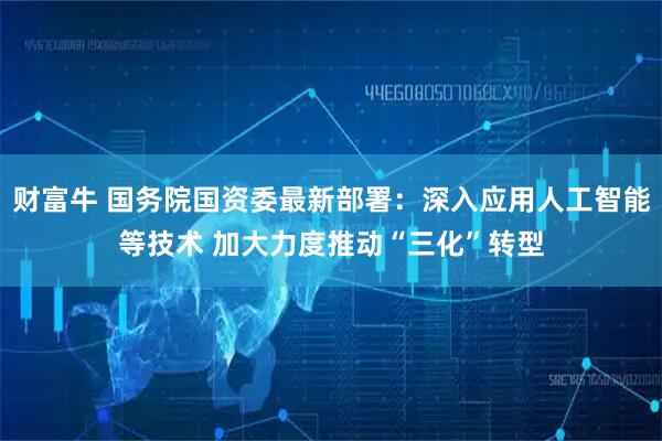 财富牛 国务院国资委最新部署：深入应用人工智能等技术 加大力度推动“三化”转型