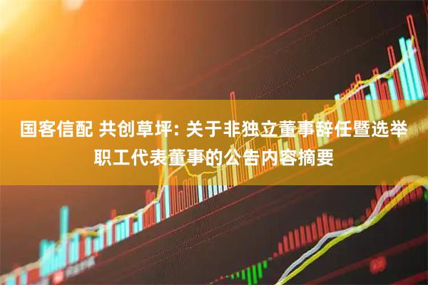 国客信配 共创草坪: 关于非独立董事辞任暨选举职工代表董事的公告内容摘要