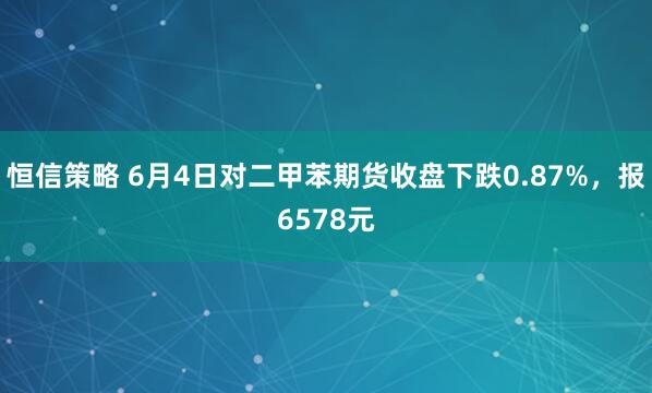 恒信策略 6月4日对二甲苯期货收盘下跌0.87%，报6578元