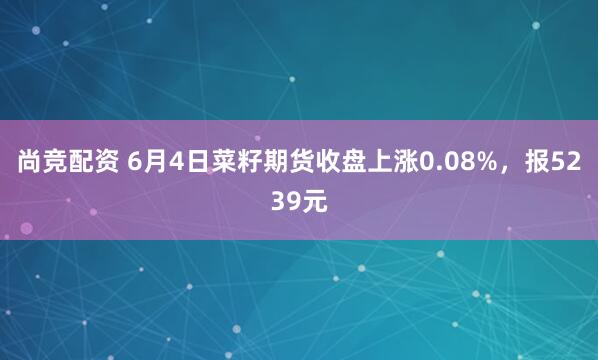 尚竞配资 6月4日菜籽期货收盘上涨0.08%，报5239元
