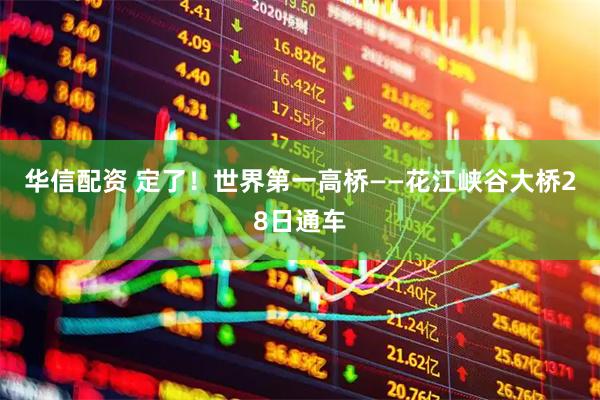 华信配资 定了！世界第一高桥——花江峡谷大桥28日通车