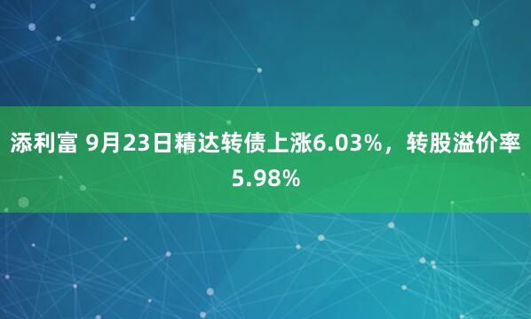 添利富 9月23日精达转债上涨6.03%，转股溢价率5.98%
