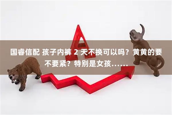 国睿信配 孩子内裤 2 天不换可以吗？黄黄的要不要紧？特别是女孩……