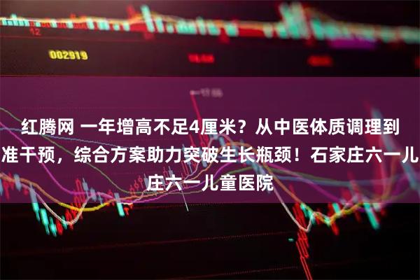 红腾网 一年增高不足4厘米？从中医体质调理到西医精准干预，综合方案助力突破生长瓶颈！石家庄六一儿童医院