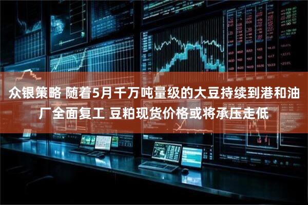 众银策略 随着5月千万吨量级的大豆持续到港和油厂全面复工 豆粕现货价格或将承压走低