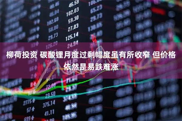 柳荷投资 碳酸锂月度过剩幅度虽有所收窄 但价格依然是易跌难涨