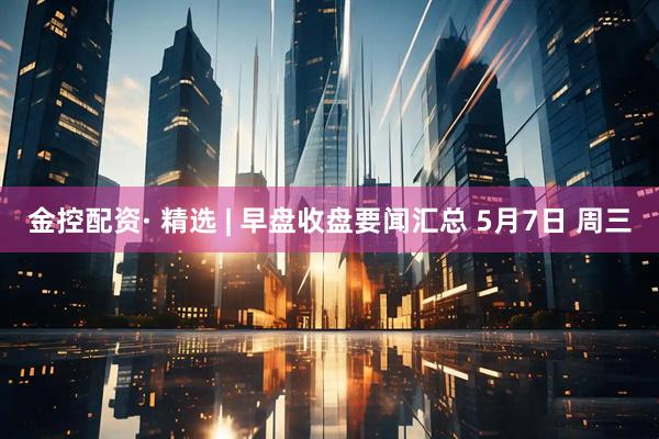 金控配资· 精选 | 早盘收盘要闻汇总 5月7日 周三