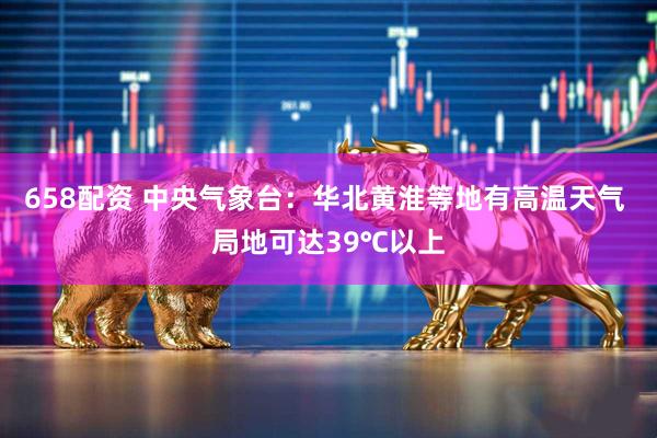658配资 中央气象台：华北黄淮等地有高温天气 局地可达39℃以上