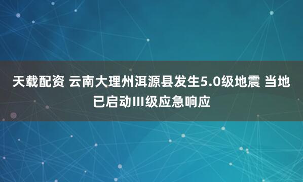 天载配资 云南大理州洱源县发生5.0级地震 当地已启动Ⅲ级应急响应