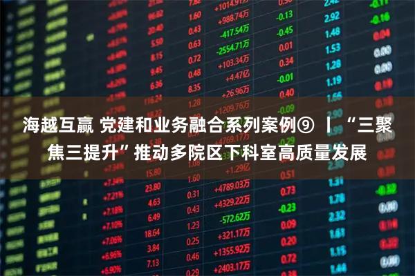 海越互赢 党建和业务融合系列案例⑨ 丨 “三聚焦三提升”推动多院区下科室高质量发展