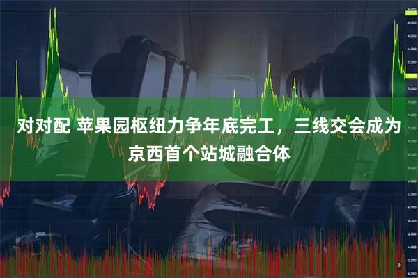 对对配 苹果园枢纽力争年底完工,三线交会成为京西首个站城融合体