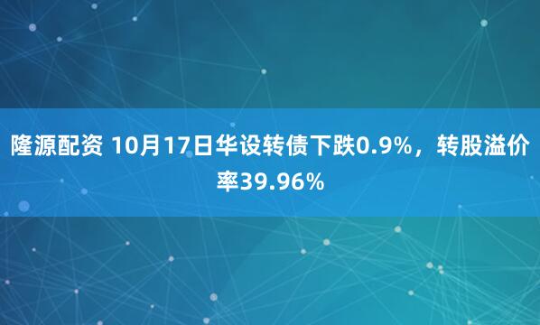 隆源配资 10月17日华设转债下跌0.9%，转股溢价率39.96%