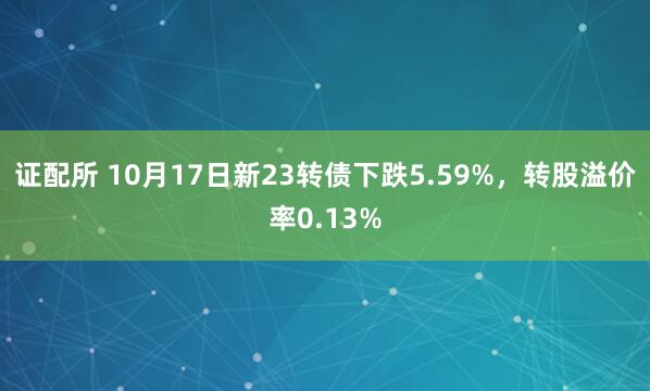 证配所 10月17日新23转债下跌5.59%，转股溢价率0.13%
