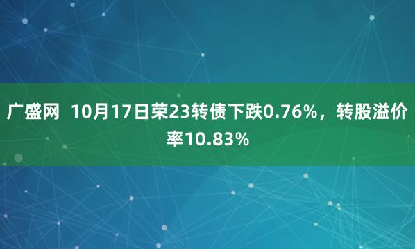 广盛网  10月17日荣23转债下跌0.76%，转股溢价率10.83%