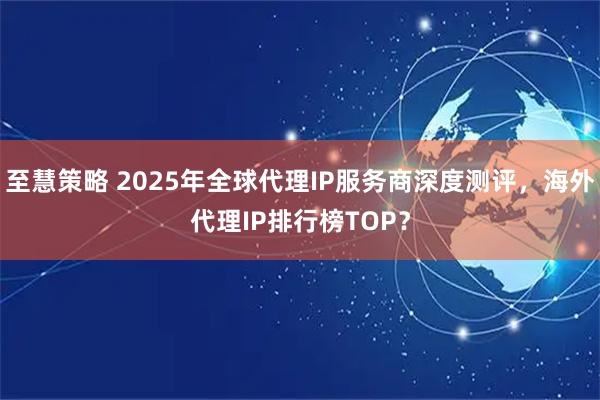 至慧策略 2025年全球代理IP服务商深度测评，海外代理IP排行榜TOP？