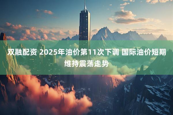 双融配资 2025年油价第11次下调 国际油价短期维持震荡走势