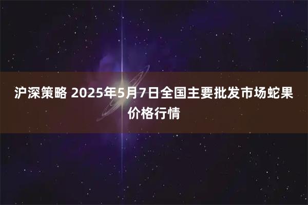 沪深策略 2025年5月7日全国主要批发市场蛇果价格行情