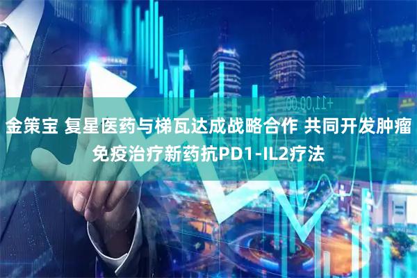 金策宝 复星医药与梯瓦达成战略合作 共同开发肿瘤免疫治疗新药抗PD1-IL2疗法