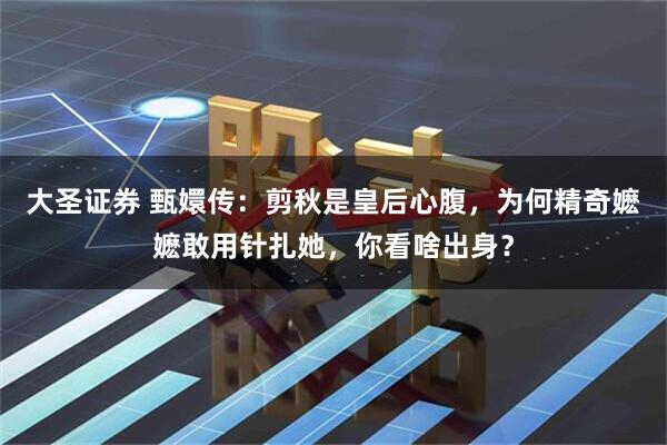 大圣证券 甄嬛传：剪秋是皇后心腹，为何精奇嬷嬷敢用针扎她，你看啥出身？