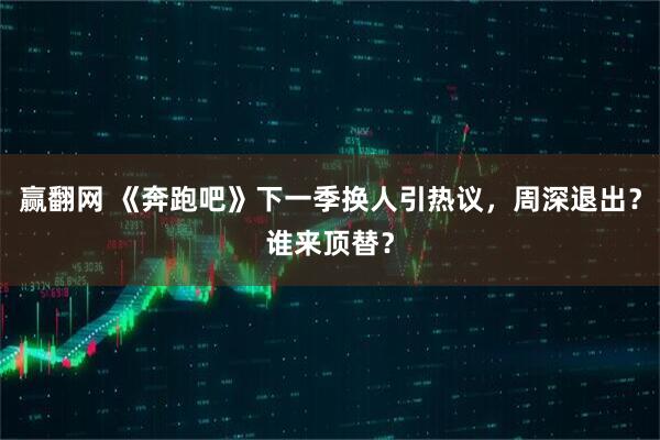 赢翻网 《奔跑吧》下一季换人引热议，周深退出？谁来顶替？