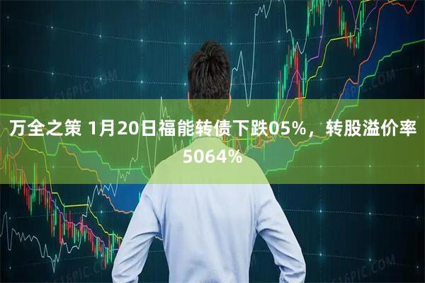 万全之策 1月20日福能转债下跌05%，转股溢价率5064%