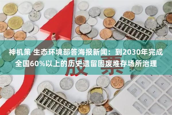 神机策 生态环境部答海报新闻：到2030年完成全国60%以上的历史遗留固废堆存场所治理
