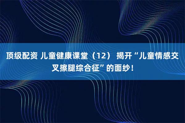 顶级配资 儿童健康课堂（12） 揭开“儿童情感交叉擦腿综合征”的面纱！
