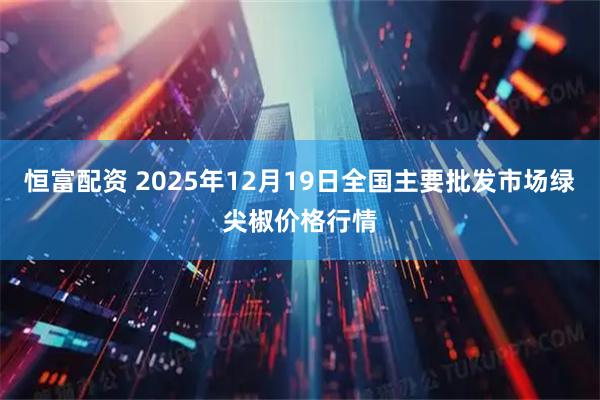 恒富配资 2025年12月19日全国主要批发市场绿尖椒价格行情