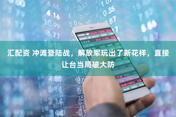 汇配资 冲滩登陆战，解放军玩出了新花样，直接让台当局破大防