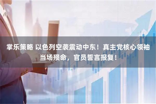 掌乐策略 以色列空袭震动中东！真主党核心领袖当场殒命，官员誓言报复！