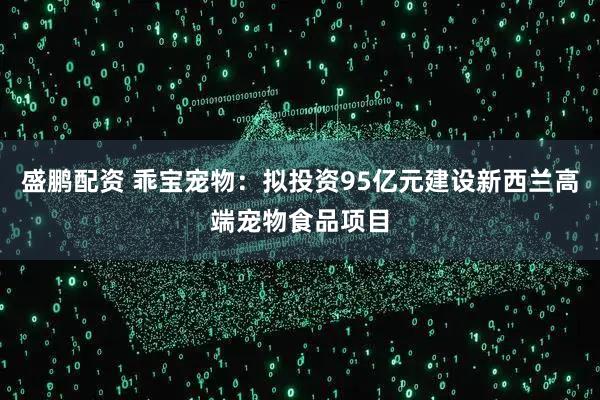 盛鹏配资 乖宝宠物：拟投资95亿元建设新西兰高端宠物食品项目