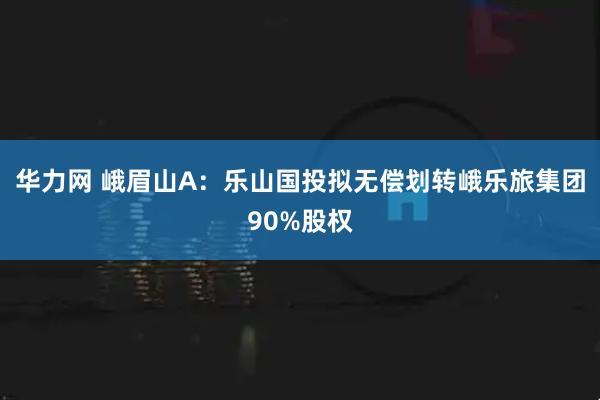 华力网 峨眉山A：乐山国投拟无偿划转峨乐旅集团90%股权