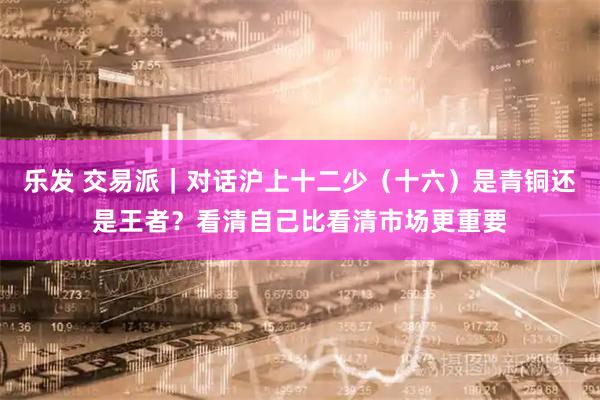 乐发 交易派｜对话沪上十二少（十六）是青铜还是王者？看清自己比看清市场更重要