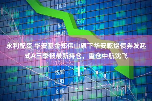 永利配资 华安基金郑伟山旗下华安乾煜债券发起式A三季报最新持仓，重仓中航沈飞